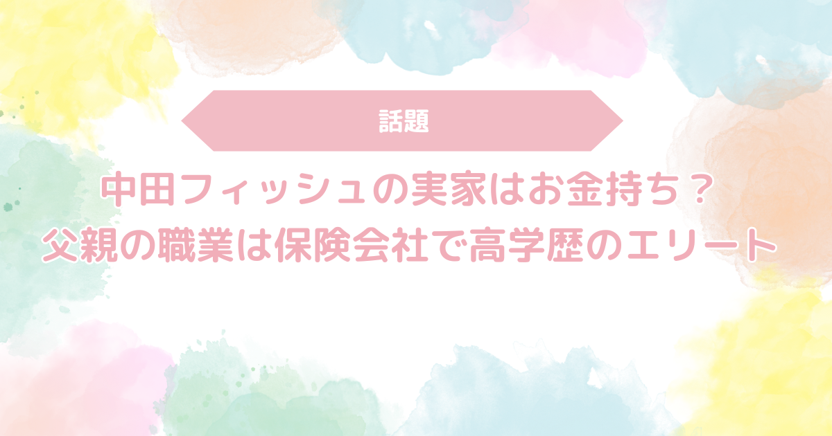 中田フィッシュの実家はお金持ち？父親の職業は保険会社で高学歴のエリート